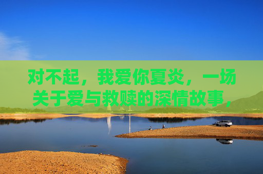 对不起,我爱你夏炎,一场关于爱与救赎的深情故事,免费全集观看指南,对不起,我爱你夏炎,爱与救赎的深情故事 对不起,我爱你夏炎,一场关于爱与救赎的深情故事,免费全集观看指南,对不起,我爱你夏炎,爱与救赎的深情故事