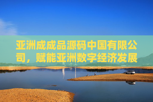 亚洲成成品源码中国有限公司,赋能亚洲数字经济发展的源码创新力量,亚洲成成品源码中国有限公司,赋能亚洲数字经济的源码创新力量 亚洲成成品源码中国有限公司,赋能亚洲数字经济发展的源码创新力量,亚洲成成品源码中国有限公司,赋能亚洲数字经济的源码创新力量