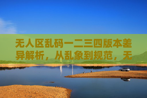 无人区乱码一二三四版本差异解析,从乱象到规范,无人区乱码一二三四版本差异解析,从乱象到规范 无人区乱码一二三四版本差异解析,从乱象到规范,无人区乱码一二三四版本差异解析,从乱象到规范