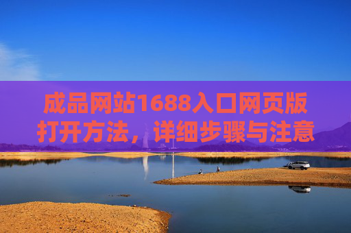 成品网站1688入口网页版打开方法,详细步骤与注意事项,成品网站1688入口网页版打开步骤与注意事项 成品网站1688入口网页版打开方法,详细步骤与注意事项,成品网站1688入口网页版打开步骤与注意事项