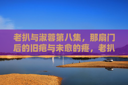 老扒与淑蓉第八集,那扇门后的旧疤与未愈的疼,老扒与淑蓉第八集,门后旧疤,未愈之疼 老扒与淑蓉第八集,那扇门后的旧疤与未愈的疼,老扒与淑蓉第八集,门后旧疤,未愈之疼