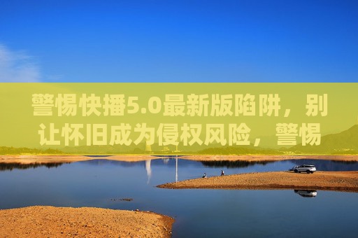 警惕快播5.0最新版陷阱,别让怀旧成为侵权风险,警惕快播5.0最新版陷阱,怀旧莫成侵权风险 警惕快播5.0最新版陷阱,别让怀旧成为侵权风险,警惕快播5.0最新版陷阱,怀旧莫成侵权风险
