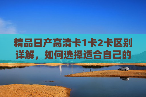 精品日产高清卡1卡2卡区别详解，如何选择适合自己的卡？精品日产高清卡1卡2卡区别与选择指南
