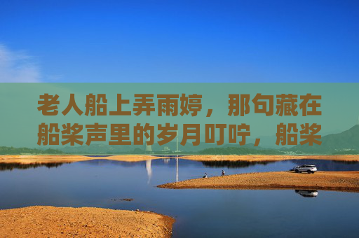 老人船上弄雨婷,那句藏在船桨声里的岁月叮咛,船桨声里,老人弄雨婷的岁月叮咛 老人船上弄雨婷,那句藏在船桨声里的岁月叮咛,船桨声里,老人弄雨婷的岁月叮咛