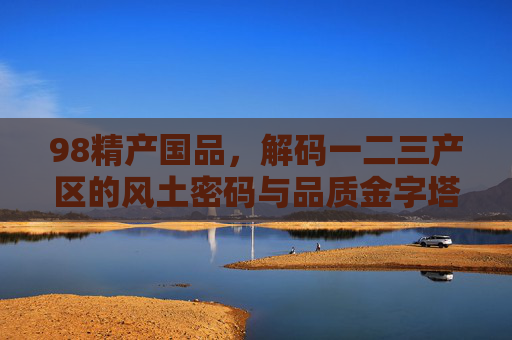 98精产国品,解码一二三产区的风土密码与品质金字塔,98精产国品,解码一二三产区风土密码与品质金字塔 98精产国品,解码一二三产区的风土密码与品质金字塔,98精产国品,解码一二三产区风土密码与品质金字塔