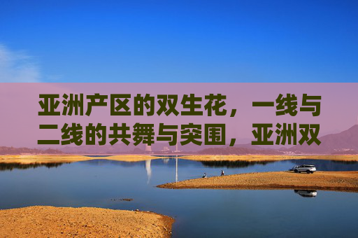 亚洲产区的双生花,一线与二线的共舞与突围,亚洲双生花,一线与二线的共舞突围 亚洲产区的双生花,一线与二线的共舞与突围,亚洲双生花,一线与二线的共舞突围