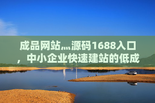 成品网站灬源码1688入口，中小企业快速建站的低成本解决方案，中小企业快速建站低成本解决方案，成品网站源码1688入口