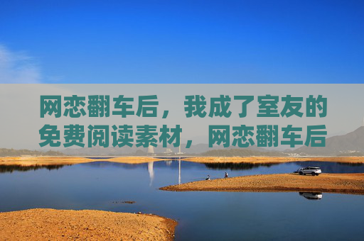 网恋翻车后,我成了室友的免费阅读素材,网恋翻车后,我成了室友的免费阅读素材 网恋翻车后,我成了室友的免费阅读素材,网恋翻车后,我成了室友的免费阅读素材