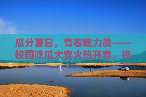 瓜分夏日,青春吃力战——校园吃瓜大赛火热开赛,校园夏日吃瓜大赛火热开赛 瓜分夏日,青春吃力战——校园吃瓜大赛火热开赛,校园夏日吃瓜大赛火热开赛