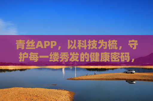 青丝APP,以科技为梳,守护每一缕秀发的健康密码,青丝APP,以科技为梳,守护秀发健康密码 青丝APP,以科技为梳,守护每一缕秀发的健康密码,青丝APP,以科技为梳,守护秀发健康密码