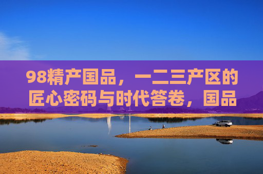 98精产国品，一二三产区的匠心密码与时代答卷，国品匠心密码，一二三产区的时代答卷