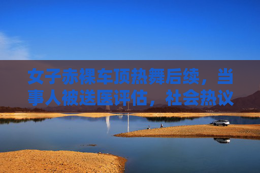 女子赤裸车顶热舞后续,当事人被送医评估,社会热议公共行为边界与心理健康,女子赤裸车顶热舞后续,被送医评估引公共行为边界与心理健康热议 女子赤裸车顶热舞后续,当事人被送医评估,社会热议公共行为边界与心理健康,女子赤裸车顶热舞后续,被送医评估引公共行为边界与心理健康热议