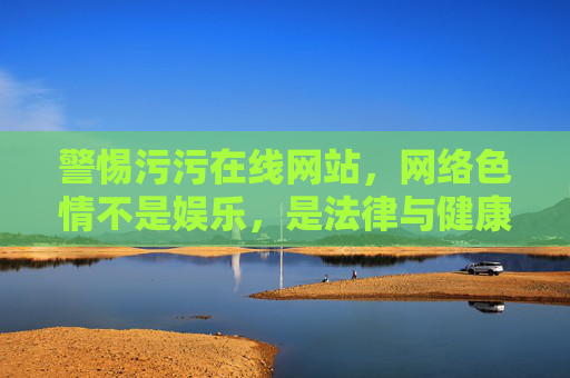 警惕污污在线网站,网络色情不是娱乐,是法律与健康的双重陷阱,警惕污污在线网站,网络色情是法律与健康双重陷阱 警惕污污在线网站,网络色情不是娱乐,是法律与健康的双重陷阱,警惕污污在线网站,网络色情是法律与健康双重陷阱
