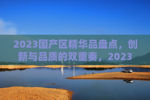 2023国产区精华品盘点,创新与品质的双重奏,2023国产区精华品盘点,创新与品质的双重奏 2023国产区精华品盘点,创新与品质的双重奏,2023国产区精华品盘点,创新与品质的双重奏
