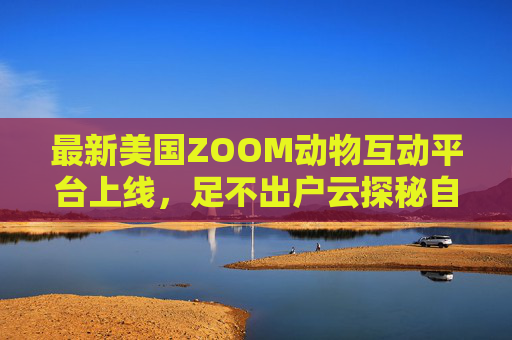 最新美国ZOOM动物互动平台上线,足不出户云探秘自然,欢迎你的加入!美国ZOOM动物互动平台上线,足不出户云探秘自然 最新美国ZOOM动物互动平台上线,足不出户云探秘自然,欢迎你的加入!美国ZOOM动物互动平台上线,足不出户云探秘自然