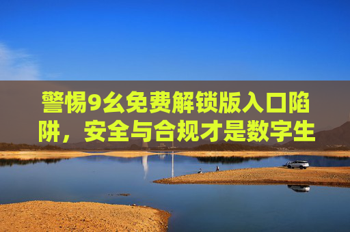 警惕9幺免费解锁版入口陷阱,安全与合规才是数字生活的基石,警惕9幺免费解锁版入口陷阱,安全合规是数字生活基石 警惕9幺免费解锁版入口陷阱,安全与合规才是数字生活的基石,警惕9幺免费解锁版入口陷阱,安全合规是数字生活基石