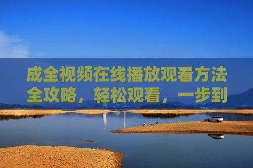 成全视频在线播放观看方法全攻略，轻松观看，一步到位，成全视频在线播放观看全攻略，轻松一步到位