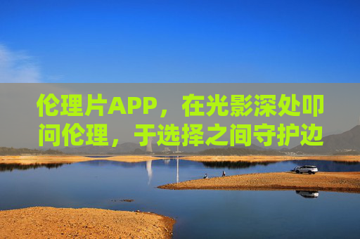 伦理片APP,在光影深处叩问伦理,于选择之间守护边界,伦理片APP,光影深处叩问伦理,选择之间守护边界 伦理片APP,在光影深处叩问伦理,于选择之间守护边界,伦理片APP,光影深处叩问伦理,选择之间守护边界