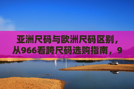亚洲尺码与欧洲尺码区别,从966看跨尺码选购指南,966尺码看懂亚欧尺码差异,跨尺码选购指南 亚洲尺码与欧洲尺码区别,从966看跨尺码选购指南,966尺码看懂亚欧尺码差异,跨尺码选购指南