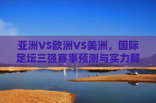 亚洲VS欧洲VS美洲,国际足坛三强赛事预测与实力解析,亚欧美三强国际足坛赛事预测与实力解析 亚洲VS欧洲VS美洲,国际足坛三强赛事预测与实力解析,亚欧美三强国际足坛赛事预测与实力解析