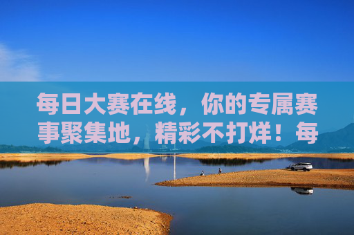 每日大赛在线，你的专属赛事聚集地，精彩不打烊！每日大赛在线，专属赛事聚集地，精彩不打烊
