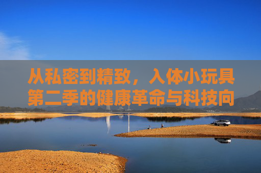 从私密到精致,入体小玩具第二季的健康革命与科技向善,入体小玩具第二季,从私密到精致的健康革命与科技向善 从私密到精致,入体小玩具第二季的健康革命与科技向善,入体小玩具第二季,从私密到精致的健康革命与科技向善