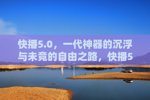 快播5.0,一代神器的沉浮与未竟的自由之路,快播5.0,一代神器的沉浮与未竟的自由之路 快播5.0,一代神器的沉浮与未竟的自由之路,快播5.0,一代神器的沉浮与未竟的自由之路