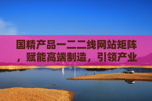 国精产品一二二线网站矩阵,赋能高端制造,引领产业升级,国精产品矩阵赋能高端制造 引领产业升级 国精产品一二二线网站矩阵,赋能高端制造,引领产业升级,国精产品矩阵赋能高端制造 引领产业升级