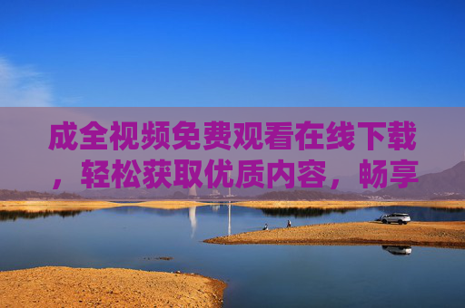 成全视频免费观看在线下载，轻松获取优质内容，畅享视觉盛宴，成全视频免费观看下载，畅享优质视觉盛宴
