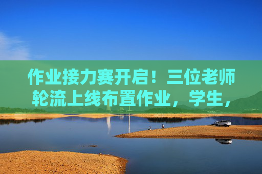 作业接力赛开启!三位老师轮流上线布置作业,学生,这操作有点意思!作业接力赛!三位老师轮流布置,学生,这操作有意思! 作业接力赛开启!三位老师轮流上线布置作业,学生,这操作有点意思!作业接力赛!三位老师轮流布置,学生,这操作有意思!