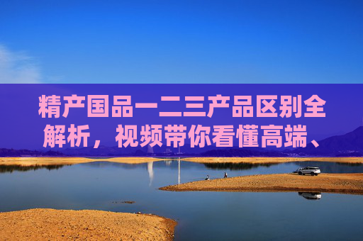 精产国品一二三产品区别全解析,视频带你看懂高端、中端与入门级的核心差异,精产国品一二三产品区别全解析,高端中端入门级核心差异 精产国品一二三产品区别全解析,视频带你看懂高端、中端与入门级的核心差异,精产国品一二三产品区别全解析,高端中端入门级核心差异