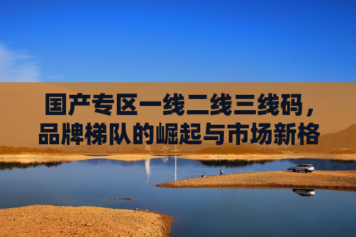 国产专区一线二线三线码，品牌梯队的崛起与市场新格局，一线二线三线梯队崛起 国产专区重塑市场新格局