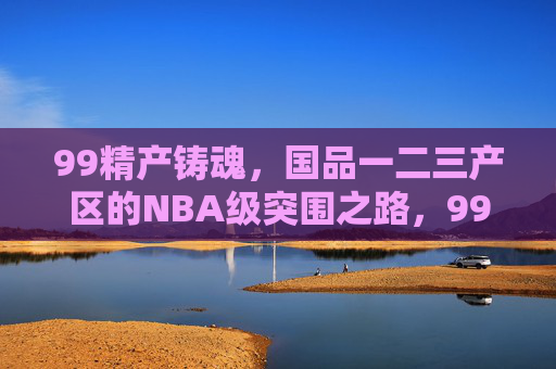 99精产铸魂,国品一二三产区的NBA级突围之路,99精产铸魂,国品一二三产区的NBA级突围之路 99精产铸魂,国品一二三产区的NBA级突围之路,99精产铸魂,国品一二三产区的NBA级突围之路