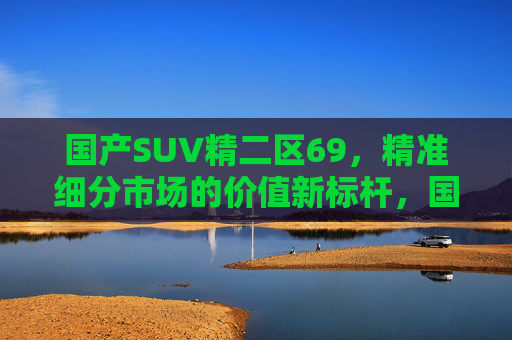 国产SUV精二区69,精准细分市场的价值新标杆,国产SUV精二区69,精准细分市场的价值新标杆 国产SUV精二区69,精准细分市场的价值新标杆,国产SUV精二区69,精准细分市场的价值新标杆