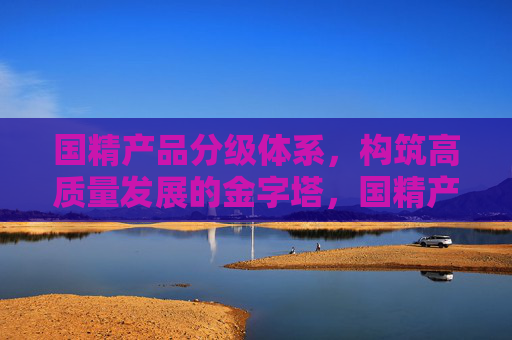 国精产品分级体系,构筑高质量发展的金字塔,国精产品分级体系,构筑高质量发展的金字塔 国精产品分级体系,构筑高质量发展的金字塔,国精产品分级体系,构筑高质量发展的金字塔
