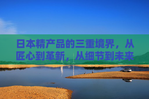 日本精产品的三重境界,从匠心到革新,从细节到未来,日本精产品的三重境界,从匠心细节到革新未来 日本精产品的三重境界,从匠心到革新,从细节到未来,日本精产品的三重境界,从匠心细节到革新未来