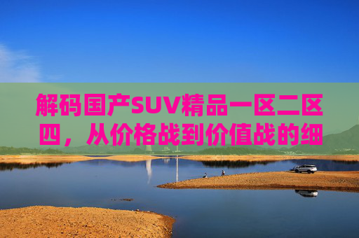 解码国产SUV精品一区二区四,从价格战到价值战的细分进化,解码国产SUV精品一区二区四,从价格战到价值战的细分进化 解码国产SUV精品一区二区四,从价格战到价值战的细分进化,解码国产SUV精品一区二区四,从价格战到价值战的细分进化