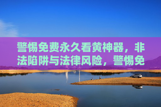 警惕免费永久看黄神器,非法陷阱与法律风险,警惕免费永久看黄神器,非法陷阱与法律风险 警惕免费永久看黄神器,非法陷阱与法律风险,警惕免费永久看黄神器,非法陷阱与法律风险