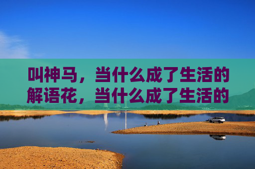 叫神马,当什么成了生活的解语花,当什么成了生活的解语花 叫神马,当什么成了生活的解语花,当什么成了生活的解语花