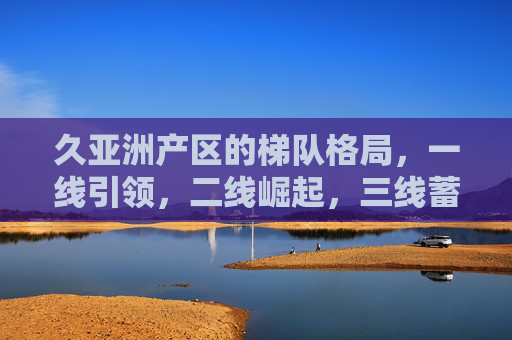 久亚洲产区的梯队格局,一线引领,二线崛起,三线蓄势,久亚洲产区梯队格局,一线引领 二线崛起 三线蓄势 久亚洲产区的梯队格局,一线引领,二线崛起,三线蓄势,久亚洲产区梯队格局,一线引领 二线崛起 三线蓄势