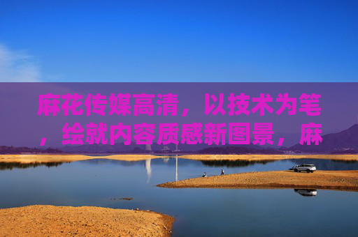 麻花传媒高清,以技术为笔,绘就内容质感新图景,麻花传媒,以技术笔触,绘就内容质感新图景 麻花传媒高清,以技术为笔,绘就内容质感新图景,麻花传媒,以技术笔触,绘就内容质感新图景