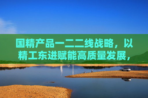 国精产品一二二线战略,以精工东进赋能高质量发展,国精产品一二二线战略,精工东进赋能高质量发展 国精产品一二二线战略,以精工东进赋能高质量发展,国精产品一二二线战略,精工东进赋能高质量发展
