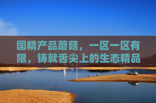 国精产品蘑菇,一区一区有限,铸就舌尖上的生态精品,国精蘑菇,一区一韵,舌尖生态精品 国精产品蘑菇,一区一区有限,铸就舌尖上的生态精品,国精蘑菇,一区一韵,舌尖生态精品