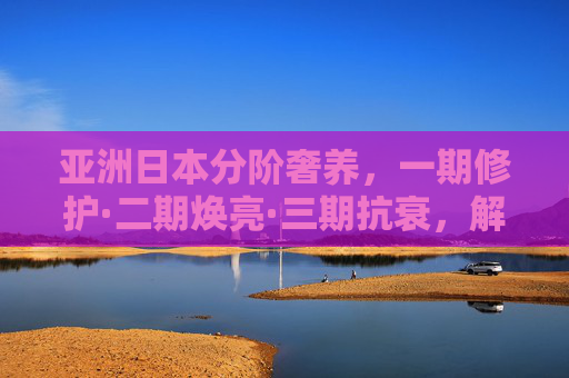 亚洲日本分阶奢养,一期修护·二期焕亮·三期抗衰,解锁肌肤年轻密码,亚洲日本分阶奢养,三阶奢养,解锁肌肤年轻密码 亚洲日本分阶奢养,一期修护·二期焕亮·三期抗衰,解锁肌肤年轻密码,亚洲日本分阶奢养,三阶奢养,解锁肌肤年轻密码