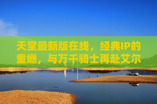 天堂最新版在线,经典IP的重燃,与万千骑士再赴艾尔登大陆,天堂最新版,经典重燃,骑士再赴艾尔登大陆 天堂最新版在线,经典IP的重燃,与万千骑士再赴艾尔登大陆,天堂最新版,经典重燃,骑士再赴艾尔登大陆