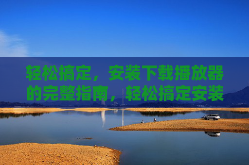 轻松搞定,安装下载播放器的完整指南,轻松搞定安装下载播放器的完整指南 轻松搞定,安装下载播放器的完整指南,轻松搞定安装下载播放器的完整指南