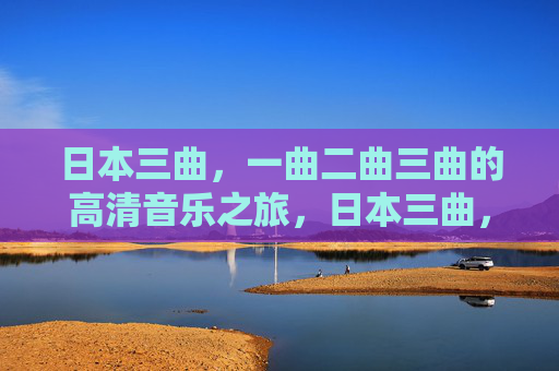 日本三曲,一曲二曲三曲的高清音乐之旅,日本三曲,一曲二曲三曲高清音乐之旅 日本三曲,一曲二曲三曲的高清音乐之旅,日本三曲,一曲二曲三曲高清音乐之旅