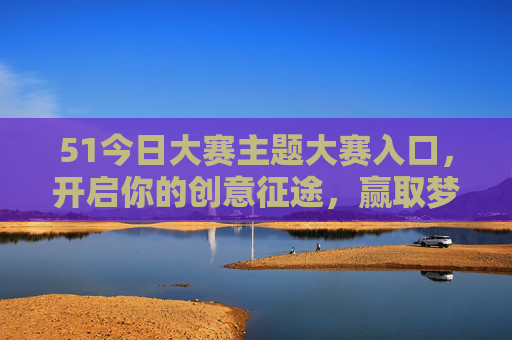 51今日大赛主题大赛入口，开启你的创意征途，赢取梦想舞台，51今日大赛，开启创意征途，赢取梦想舞台
