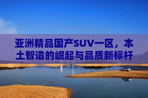亚洲精品国产SUV一区，本土智造的崛起与品质新标杆