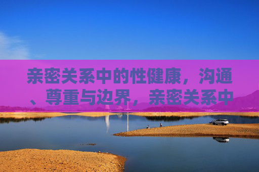 亲密关系中的性健康,沟通、尊重与边界,亲密关系中的性健康,沟通、尊重与边界的基石 亲密关系中的性健康,沟通、尊重与边界,亲密关系中的性健康,沟通、尊重与边界的基石